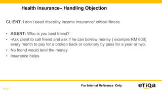 Health insurance– Handling Objection
CLIENT: I don’t need disability income insurance/ critical illness
• AGENT: Who is you best friend?
• -Ask client to call friend and ask if he can borrow money ( example:RM 600)
every month to pay for a broken back or coronary by pass for a year or two.
• No friend would lend the money
• Insurance helps
For Internal Reference Only
 