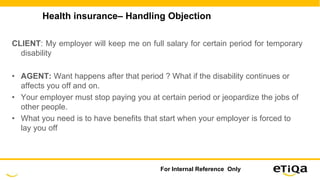 Health insurance– Handling Objection
CLIENT: My employer will keep me on full salary for certain period for temporary
disability
• AGENT: Want happens after that period ? What if the disability continues or
affects you off and on.
• Your employer must stop paying you at certain period or jeopardize the jobs of
other people.
• What you need is to have benefits that start when your employer is forced to
lay you off
For Internal Reference Only
 