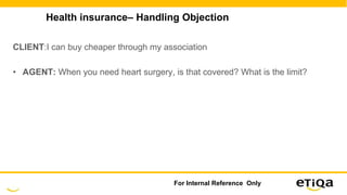 Health insurance– Handling Objection
CLIENT:I can buy cheaper through my association
• AGENT: When you need heart surgery, is that covered? What is the limit?
For Internal Reference Only
 