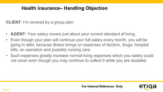 Health insurance– Handling Objection
CLIENT: I’m covered by a group plan
• AGENT: Your salary covers just about your current standard of living.
• Even though your plan will continue your full salary every month, you will be
going in debt, because illness brings on expenses of doctors, drugs, hospital
bills, an operation and possibly nursing care
• Such expenses greatly increase normal living expenses which you salary could
not cover even though you may continue to collect it while you are disabled
For Internal Reference Only
 