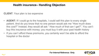 Health insurance– Handling Objection
CLIENT: Your plan is too expensive
• AGENT: If I could go to the hospitals, I could sell this plan to every single
patient. And do you know that no one person would ask me “How much does
this cost?” Instead, they would all ask “ How much of that can I get?”. You can’t
buy this insurance with money; you must buy it with your past health history
• If you can’t afford these premiums, you certainly won’t be able to afford the
hospital or the doctor
For Internal Reference Only
 