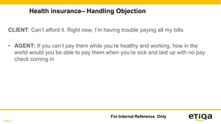 Health insurance– Handling Objection
CLIENT: Can’t afford it. Right now, I’m having trouble paying all my bills.
• AGENT: If you can’t pay them while you’re healthy and working, how in the
world would you be able to pay them when you’re sick and laid up with no pay
check coming in
For Internal Reference Only
 