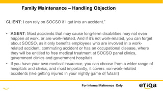 Family Maintenance – Handling Objection
CLIENT: I can rely on SOCSO if I get into an accident.”
• AGENT: Most accidents that may cause long-term disabilities may not even
happen at work, or are work-related. And if it’s not work-related, you can forget
about SOCSO, as it only benefits employees who are involved in a work-
related accident, commuting accident or has an occupational disease, where
they will be entitled to free medical treatment at SOCSO panel clinics,
government clinics and government hospitals.
• If you have your own medical insurance, you can choose from a wider range of
hospitals and clinics, and most importantly, it covers non-work-related
accidents (like getting injured in your nightly game of futsal!)
For Internal Reference Only
 