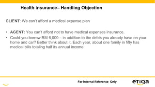 Health insurance– Handling Objection
CLIENT: We can’t afford a medical expense plan
• AGENT: You can’t afford not to have medical expenses insurance.
• Could you borrow RM 6,000 – in addition to the debts you already have on your
home and car? Better think about it. Each year, about one family in fifty has
medical bills totaling half its annual income
For Internal Reference Only
 