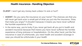 Health insurance– Handling Objection
CLIENT: I won’t get any money back unless I’m sick or hurt?
• AGENT: Do you carry fire insurance on your home? The chances are that you
will never get back even a small part of what you put into fire insurance. Does
that make you angry? It shouldn’t because it means you have never suffered
the horrible experience of fire.
• In the same way, you’re lucky if you never get back all you put in health and
accident insurance because that means you have never suffered the horrible
experience of long sickness or hospitalization. On the other hand, just the fire
insurance in case of unfortunate, you need health and accident coverage in
case you should be unfortunate in your health
For Internal Reference Only
 