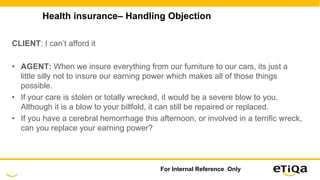 Health insurance– Handling Objection
CLIENT: I can’t afford it
• AGENT: When we insure everything from our furniture to our cars, its just a
little silly not to insure our earning power which makes all of those things
possible.
• If your care is stolen or totally wrecked, it would be a severe blow to you.
Although it is a blow to your billfold, it can still be repaired or replaced.
• If you have a cerebral hemorrhage this afternoon, or involved in a terrific wreck,
can you replace your earning power?
For Internal Reference Only
 