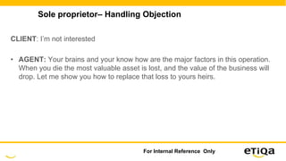 Sole proprietor– Handling Objection
CLIENT: I’m not interested
• AGENT: Your brains and your know how are the major factors in this operation.
When you die the most valuable asset is lost, and the value of the business will
drop. Let me show you how to replace that loss to yours heirs.
For Internal Reference Only
 