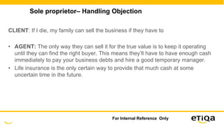 Sole proprietor– Handling Objection
CLIENT: If I die, my family can sell the business if they have to
• AGENT: The only way they can sell it for the true value is to keep it operating
until they can find the right buyer. This means they’ll have to have enough cash
immediately to pay your business debts and hire a good temporary manager.
• Life insurance is the only certain way to provide that much cash at some
uncertain time in the future.
For Internal Reference Only
 