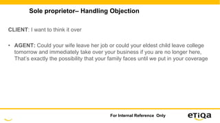 Sole proprietor– Handling Objection
CLIENT: I want to think it over
• AGENT: Could your wife leave her job or could your eldest child leave college
tomorrow and immediately take over your business if you are no longer here,
That’s exactly the possibility that your family faces until we put in your coverage
For Internal Reference Only
 