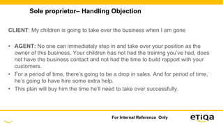 Sole proprietor– Handling Objection
CLIENT: My children is going to take over the business when I am gone
• AGENT: No one can immediately step in and take over your position as the
owner of this business. Your children has not had the training you’ve had, does
not have the business contact and not had the time to build rapport with your
customers.
• For a period of time, there’s going to be a drop in sales. And for period of time,
he’s going to have hire some extra help.
• This plan will buy him the time he’ll need to take over successfully.
For Internal Reference Only
 