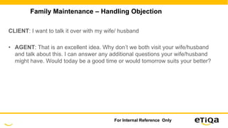 Family Maintenance – Handling Objection
CLIENT: I want to talk it over with my wife/ husband
• AGENT: That is an excellent idea. Why don’t we both visit your wife/husband
and talk about this. I can answer any additional questions your wife/husband
might have. Would today be a good time or would tomorrow suits your better?
For Internal Reference Only
 