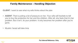 Family Maintenance – Handling Objection
CLIENT: I want to see what my wife thinks about the plan
• AGENT: That is putting a lot of pressure on her. Your wife will hesitate to tell
you to buy the protection for her and the children. After all, she feels that it’s her
problem. But it isn’t, its your problem. It only becomes her problem after you’re
gone.
• Muslim: faraid will take time
For Internal Reference Only
 
