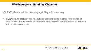 Wife Insurance– Handling Objection
CLIENT: My wife will start working again/ My wife is working
• AGENT: She probably will /is, but she will need extra income for a period of
time to allow her to retrain and become readjusted in her profession so that she
will be able to compete
For Internal Reference Only
 