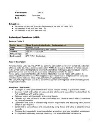 Middleware: SAP PI
Languages: Core Java
O/S: Windows
Education:
 Bachelor’s in Computer Science & Engineering in the year 2012 with 74 %.
 12th
Standard in the year 2007 with 73%.
 10th
Standard in the year 2005 with 83%.
Professional Experience in IBM:
Projects Profile: 1
Project Name Global Standardization Project (Implementation)
Client American Honda
Role Application Developer (Team Member)
Duration Feb 2013 – Oct 2014
PI Team Size: 20
Environment SAP PI 7.31 Single stack
Project Description:
American Honda Motor Co., Inc., (AHM) is a California Corporation and a wholly owned U.S. subsidiary
of Honda Motor Co., Ltd., a Japanese corporation. AHM is the exclusive distributor of Honda products
in the United States. Honda products consists of automobiles, motorcycles, power products (engines,
generators, power lawn mowers, etc.), and spare parts/components for the above.
Honda Companies are consolidating the multiple independent financial People Soft (used as its
accounting software solution) and Arriba application (used as its finance and procurement approvable
workflow engine) instances into a single, common SAP application instance.
The Manufacturing side also uses the i2 content management tool integrated with the Arriba buyer and
PeopleSoft inventory.
Activities & Contribution:
• Developed of some typical interfaces that involve complex handling of queues and context.
• Extended myself and worked on weekends and late hours to support the Functional team for
FUT and SIT and UAT testing cycles.
• Delivered objects with high quality and minimal defects.
• Delivered high level documents like Technical Design and Technical Specification documents as
per client requirements.
• Coordinated with team in understanding interface requirements and discussing with functional
owners in case required
• Contributed to team cohesion and productivity by being flexible and willing to adapt to various
requests.
• Took over the responsibility on various activities when others time were completely preoccupied.
• PI components monitoring, message monitoring tools and troubleshoot the scenarios.
2
 