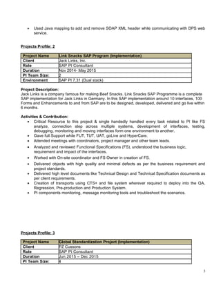 • Used Java mapping to add and remove SOAP XML header while communicating with DPS web
service.
Projects Profile: 2
Project Name Link Snacks SAP Program (Implementation)
Client Jack Links, Inc.
Role SAP PI Consultant
Duration Nov 2014- May 2015
PI Team Size: 2
Environment SAP PI 7.31 (Dual stack)
Project Description:
Jack Links is a company famous for making Beef Snacks. Link Snacks SAP Programme is a complete
SAP implementation for Jack Links in Germany. In this SAP implementation around 10 interfaces, 100
Forms and Enhancements to and from SAP are to be designed, developed, delivered and go live within
6 months.
Activities & Contribution:
• Critical Resource to this project & single handedly handled every task related to PI like FS
analyze, connection step across multiple systems, development of interfaces, testing,
debugging, monitoring and moving interfaces form one environment to another.
• Gave full Support while FUT, TUT, UAT, goLive and HyperCare.
• Attended meetings with coordinators, project manager and other team leads.
• Analyzed and reviewed Functional Specifications (FS), understood the business logic,
requirement and impact of the interfaces.
• Worked with On-site coordinator and FS Owner in creation of FS.
• Delivered objects with high quality and minimal defects as per the business requirement and
project standards.
• Delivered high level documents like Technical Design and Technical Specification documents as
per client requirements.
• Creation of transports using CTS+ and file system wherever required to deploy into the QA,
Regression, Pre-production and Production System.
• PI components monitoring, message monitoring tools and troubleshoot the scenarios.
Projects Profile: 3
Project Name Global Standardization Project (Implementation)
Client PZ Cussons
Role SAP PI Consultant
Duration Jun 2015 – Dec 2015
PI Team Size: 4
3
 