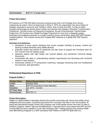 Environment SAP PI 7.4 Single stack
Project Description:
PZ Cussons is a FTSE 250 listed consumer products group with a rich heritage and a strong
entrepreneurial culture. Since its beginnings in Africa in 1879, the organisation has had a history of
strategic acquisitions across its core markets in Africa, Asia, Europe and USA. In order to better
manage and leverage its brands above market, the business has initiated a “Business Transformation
Programme”, formerly known as Programme Goodwood. As part of the Business Transformation
Programme, PZ Cussons has initiated the Eagle Programme to move from a disparate system
landscape and localised processes to a single Customer Group coordinated, global SAP ERP Solution
enabled platform. This involves moving from multiple ERP instances to a global SAP ERP Solution
approach.
Activities & Contribution:
• Developed of some typical interfaces that involve complex handling of queues, context and
fetching multiple filenames using ASMA attribute.
• Extended myself and worked on weekends and late hours to support the Functional team for
FUT and SIT and UAT testing cycles.
• Delivered objects with high quality and minimal defects and maintained Technical Design
Documents.
• Coordinated with team in understanding interface requirements and discussing with functional
owners in case required
• Extensively worked on PI components monitoring, message monitoring tools and troubleshoot
the scenarios, alert generation.
Professional Experience in TCS:
Projects Profile: 1
Project Name Global Standardization Project (Implementation)
Client DIAGEO REDi
Role SAP PO Consultant (Team Member)
Duration Jan 2016 – Current
PI Team Size: 20
Environment SAP PO 7.4
Project Description:
Diageo is a global leader in beverage alcohol who provide consumers with choice and quality across
categories and price points. It produces its brands from more than 200 sites in over 30 countries. Its
export-led International Supply Centre (ISC) employs over 4,000 people across more than 55 sites in
Scotland, England, Ireland, Italy and the Netherlands. It has planned to move ahead with SAP and this
involves B2B scenarios migration of over 800 interfaces (300 + trading partner) from existing middle
ware IBM Sterling Integrator to a SAP centralized SAP Platform of SAP PO (B2B ADD on).
4
 