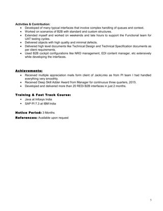 Activities & Contribution:
• Developed of many typical interfaces that involve complex handling of queues and context.
• Worked on scenarios of B2B with standard and custom structures.
• Extended myself and worked on weekends and late hours to support the Functional team for
UAT testing cycles.
• Delivered objects with high quality and minimal defects.
• Delivered high level documents like Technical Design and Technical Specification documents as
per client requirements.
• Used B2B cockpit configurations like NRO management, EDI content manager, etc extensively
while developing the interfaces.
Achievements:
• Received multiple appreciation mails form client of JackLinks as from PI team I had handled
everything very smoothly.
• Received Deep Skill Adder Award from Manager for continuous three quarters, 2015.
• Developed and delivered more than 20 REDi B2B interfaces in just 2 months.
Training & Fast Track Course:
 Java at Infosys India
 SAP PI 7.3 at IBM India
Notice Period: 3 Months
References: Available upon request
5
 