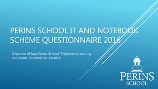 PERINS SCHOOL IT AND NOTEBOOK
SCHEME QUESTIONNAIRE 2016
Overview of how Perins School IT Services is seen by
our clients (Students & teachers).
 
