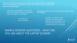 SAMPLE WORDED QUESTIONS – WHAT DID
YOU LIKE ABOUT THE LAPTOP SCHEME?
It allows me to access a wide range of resources to get information on the subject
that I am searching up at the time I can learn more things and get a better idea of
what we are being taught.
Not having to 'fight' with other staff to get access to suites
of computers
I like always being able to access online
resources and that if there is a problem, I
know I can give it in to be fixed.
I enables my classes to have
greater access to the target
language and the ability to use
resources that will further their
understanding of the language
The freedom of
having a laptop.
 