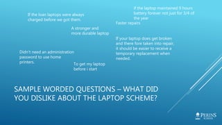 SAMPLE WORDED QUESTIONS – WHAT DID
YOU DISLIKE ABOUT THE LAPTOP SCHEME?
If the loan laptops were always
charged before we got them.
Faster repairs
A stronger and
more durable laptop
If your laptop does get broken
and there fore taken into repair,
it should be easier to receive a
temporary replacement when
needed.
Didn't need an administration
password to use home
printers. To get my laptop
before i start
if the laptop maintained 9 hours
battery forever not just for 3/4 of
the year
 