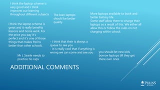 ADDITIONAL COMMENTS
i think the laptop scheme is
very good and i think
improves our learning
throughout different subjects More laptops available to book and
better battery life.
Some staff allow them to charge their
laptops as a result of this. We either all
allow this or follow the rules on not
charging within school.
Mr L Searle needs to
practice his raps
The loan laptops
should be better
quality
you should let new kids
borrow laptops till they get
there own ones
- i think that their is always a
queue to see you
- it is really cool that if anything is
wrong we can come and see you
I think the laptop scheme is
great and it really benefits
lessons and home work. For
the price you pay it's
perfect and it's one of those
things that makes Perins
better than other schools.
 