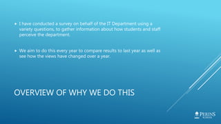 OVERVIEW OF WHY WE DO THIS
 I have conducted a survey on behalf of the IT Department using a
variety questions, to gather information about how students and staff
perceive the department.
 We aim to do this every year to compare results to last year as well as
see how the views have changed over a year.
 