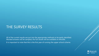 THE SURVEY RESULTS
All of the current results are put into the appropriate methods to be easily identified.
Worded answers will be sampled; the full results will be available on Moodle.
It is important to note that this is the first year of running the upper school scheme.
 