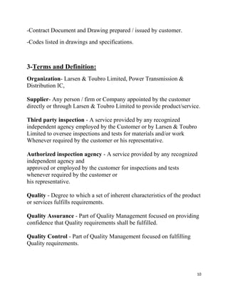 10
-Contract Document and Drawing prepared / issued by customer.
-Codes listed in drawings and specifications.
3-Terms and Definition:
Organization- Larsen & Toubro Limited, Power Transmission &
Distribution IC,
Supplier- Any person / firm or Company appointed by the customer
directly or through Larsen & Toubro Limited to provide product/service.
Third party inspection - A service provided by any recognized
independent agency employed by the Customer or by Larsen & Toubro
Limited to oversee inspections and tests for materials and/or work
Whenever required by the customer or his representative.
Authorized inspection agency - A service provided by any recognized
independent agency and
approved or employed by the customer for inspections and tests
whenever required by the customer or
his representative.
Quality - Degree to which a set of inherent characteristics of the product
or services fulfills requirements.
Quality Assurance - Part of Quality Management focused on providing
confidence that Quality requirements shall be fulfilled.
Quality Control - Part of Quality Management focused on fulfilling
Quality requirements.
 