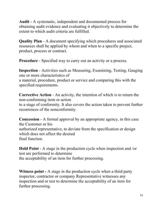 11
Audit - A systematic, independent and documented process for
obtaining audit evidence and evaluating it objectively to determine the
extent to which audit criteria are fulfilled.
Quality Plan - A document specifying which procedures and associated
resources shall be applied by whom and when to a specific project,
product, process or contract.
Procedure - Specified way to carry out an activity or a process.
Inspection - Activities such as Measuring, Examining, Testing, Gauging
one or more characteristics of
a material, procedure, product or service and comparing this with the
specified requirements.
Corrective Action - An activity, the intention of which is to return the
non-conforming item or action
to a stage of conformity. It also covers the action taken to prevent further
recurrences of the nonconformity.
Concession - A formal approval by an appropriate agency, in this case
the Customer or his
authorized representative, to deviate from the specification or design
which does not affect the desired
final function.
Hold Point - A stage in the production cycle when inspection and /or
test are performed to determine
the acceptability of an item for further processing.
Witness point - A stage in the production cycle when a third party
inspector, contractor or company Representative witnesses any
inspection and or test to determine the acceptability of an item for
further processing.
 