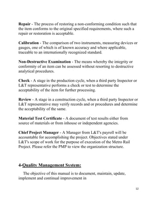 12
Repair - The process of restoring a non-conforming condition such that
the item conforms to the original specified requirements, where such a
repair or restoration is acceptable.
Calibration - The comparison of two instruments, measuring devices or
gauges, one of which is of known accuracy and where applicable,
traceable to an internationally recognized standard.
Non-Destructive Examination - The means whereby the integrity or
conformity of an item can be assessed without resorting to destructive
analytical procedures.
Check - A stage in the production cycle, when a third party Inspector or
L&T representative performs a check or test to determine the
acceptability of the item for further processing.
Review - A stage in a construction cycle, when a third party Inspector or
L&T representative may verify records and or procedures and determine
the acceptability of the same.
Material Test Certificate - A document of test results either from
source of materials or from inhouse or independent agencies.
Chief Project Manager - A Manager from L&T's payroll will be
accountable for accomplishing the project. Objectives stated under
L&T's scope of work for the purpose of execution of the Metro Rail
Project. Please refer the PMP to view the organization structure.
4-Quality Management System:
The objective of this manual is to document, maintain, update,
implement and continual improvement in
 