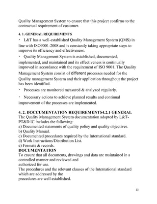 13
Quality Management System to ensure that this project confirms to the
contractual requirement of customer.
4. 1. GENERAL REQUIREMENTS
L&T has a well-established Quality Management System (QMS) in
line with ISO9001-2008 and is constantly taking appropriate steps to
improve its efficiency and effectiveness.
Quality Management System is established, documented,
implemented, and maintained and its effectiveness is continually
improved in accordance with the requirement of ISO 9001. The Quality
Management System consist of different processes needed for the
Quality management System and their application throughout the project
has been identified.
Processes are monitored measured & analyzed regularly.
Necessary actions to achieve planned results and continual
improvement of the processes are implemented.
4. 2. DOCCUMENTATION REQUIREMENTS4.2.1 GENERAL
The Quality Management System documentation adopted by L&T-
PT&D IC includes the following:
a) Documented statements of quality policy and quality objectives.
b) Quality Manual.
c) Documented procedures required by the International standard.
d) Work Instructions/Distribution List.
e) Formats & records.
DOCUMENTATION
To ensure that all documents, drawings and data are maintained in a
controlled manner and reviewed and
authorized for use.
The procedures and the relevant clauses of the International standard
which are addressed by the
procedures are well established.
 