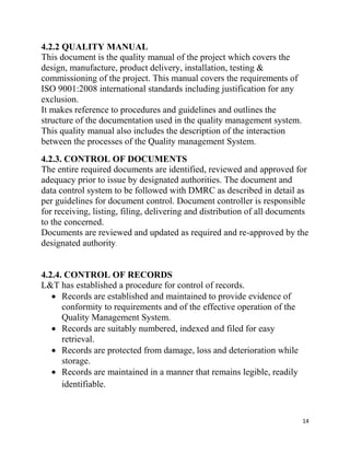 14
4.2.2 QUALITY MANUAL
This document is the quality manual of the project which covers the
design, manufacture, product delivery, installation, testing &
commissioning of the project. This manual covers the requirements of
ISO 9001:2008 international standards including justification for any
exclusion.
It makes reference to procedures and guidelines and outlines the
structure of the documentation used in the quality management system.
This quality manual also includes the description of the interaction
between the processes of the Quality management System.
4.2.3. CONTROL OF DOCUMENTS
The entire required documents are identified, reviewed and approved for
adequacy prior to issue by designated authorities. The document and
data control system to be followed with DMRC as described in detail as
per guidelines for document control. Document controller is responsible
for receiving, listing, filing, delivering and distribution of all documents
to the concerned.
Documents are reviewed and updated as required and re-approved by the
designated authority.
4.2.4. CONTROL OF RECORDS
L&T has established a procedure for control of records.
 Records are established and maintained to provide evidence of
conformity to requirements and of the effective operation of the
Quality Management System.
 Records are suitably numbered, indexed and filed for easy
retrieval.
 Records are protected from damage, loss and deterioration while
storage.
 Records are maintained in a manner that remains legible, readily
identifiable.
 