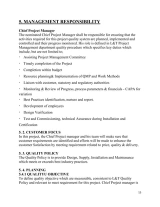 15
5. MANAGEMENT RESPONSIBILITY
Chief Project Manager
The nominated Chief Project Manager shall be responsible for ensuring that the
activities required for this project quality system are planned, implemented and
controlled and their progress monitored. His role is defined in L&T Project
Management department quality procedure which specifies key duties which
include, but are not limited to;
Assisting Project Management Committee
Timely completion of the Project
Completion within budget
Resource planning& Implementation of QMP and Work Methods
Liaison with customer, statutory and regulatory authorities
Monitoring & Review of Progress, process parameters & financials - CAPA for
variation
Best Practices identification, nurture and report.
Development of employees
Design Verification
Test and Commissioning, technical Assurance during Installation and
Certification
5. 2. CUSTOMER FOCUS
In this project, the Chief Project manager and his team will make sure that
customer requirements are identified and efforts will be made to enhance the
customer Satisfaction by meeting requirement related to price, quality & delivery.
5. 3. QUALITY POLICY
The Quality Policy is to provide Design, Supply, Installation and Maintenance
which meets or exceeds best industry practices.
5. 4. PLANNING
5.4.1 QUALITYU OBJECTIVE
To define quality objective which are measurable, consistent to L&T Quality
Policy and relevant to meet requirement for this project. Chief Project manager is
 