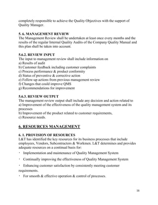16
completely responsible to achieve the Quality Objectives with the support of
Quality Manager.
5. 6. MANAGEMENT REVIEW
The Management Review shall be undertaken at least once every months and the
results of the regular Internal Quality Audits of the Company Quality Manual and
this plan shall be taken into account.
5.6.2. REVIEW INPUT
The input to management review shall include information on
a) Results of audit
b) Customer feedback including customer complaints
c) Process performance & product conformity
d) Status of preventive & corrective action
e) Follow-up actions from previous management review
f) Changes that could improve QMS
g) Recommendations for improvement
5.6.3. REVIEW OUTPUT
The management review output shall include any decision and action related to
a) Improvement of the effectiveness of the quality management system and its
processes
b) Improvement of the product related to customer requirements,
c) Resource needs.
6. RESOURCES MANAGEMENT
6. 1. PROVISION OF RESOURCES
L&T has identified the key resources for its business processes that include
employees, Vendors, Subcontractors & Workmen. L&T determines and provides
adequate resources on a continual basis for:
Implementation and maintenance of Quality Management System
Continually improving the effectiveness of Quality Management System
Enhancing customer satisfaction by consistently meeting customer
requirements.
For smooth & effective operation & control of processes.
 
