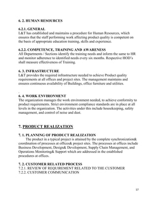 17
6. 2. HUMAN RESOURCES
6.2.1. GENERAL
L&T has established and maintains a procedure for Human Resources, which
ensures that the staff performing work affecting product quality is competent on
the basis of appropriate education training, skills and experience.
6.2.2. COMPETENCE, TRAINING AND AWARENESS
All Departments / Sections identify the training needs and inform the same to HR
and monitor adherence to identified needs every six months. Respective HOD’s
shall measure effectiveness of Training.
6. 3. INFRASTRUCTURE
L&T provides the required infrastructure needed to achieve Product quality
requirements at all offices and project sites. The management maintains and
ensures continuous availability of Buildings, office furniture and utilities.
.
6. 4. WORK ENVIRONMENT
The organization manages the work environment needed, to achieve conformity to
product requirements. Strict environment compliance standards are in place at all
levels in the organization. The activities under this include housekeeping, safety
management, and control of noise and dust.
7. PRODUCT REALIZATION
7. 1. PLANNING OF PRODUCT REALIZATION
The product in a typical project is attained by the complete synchronization&
coordination of processes at offices& project sites. The processes at offices include
Business Development, Design& Development, Supply Chain Management, and
Operations Monitoring& Support which are addressed in the established
procedures at offices.
7. 2. CUSTOMER RELATED PROCESS
7.2.1. REVIEW OF REQUIREMENT RELATED TO THE CUSTOMER
7.2.2. CUSTOMER COMMUNICATION
 