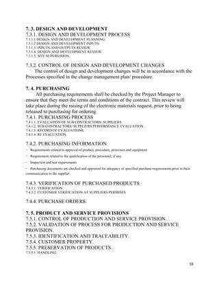 18
7. 3. DESIGN AND DEVELOPMENT
7.3.1. DESIGN AND DEVELOPMENT PROCESS
7.3.1.1 DESIGN AND DEVELOPMENT PLANNING.
7.3.1.2 DESIGN AND DEVELOPMENT INPUTS.
7.3.1.3. INPUTS AND OUTPUTS REVIEW.
7.3.1.4. DESIGN AND DEVELOPMENT REVIEW.
7.3.1.5. SITE SUPERVISION.
7.3.2. CONTROL OF DESIGN AND DEVELOPMENT CHANGES
The control of design and development changes will be in accordance with the
Processes specified in the change management plan/ procedure.
7. 4. PURCHASING
All purchasing requirements shall be checked by the Project Manager to
ensure that they meet the terms and conditions of the contract. This review will
take place during the raising of the electronic materials request, prior to being
released to purchasing for ordering.
7.4.1. PURCHASING PROCESS
7.4.1.1. EVALUATION OF SUB CONTRACTORS/ SUPPLIERS.
7.4.1.2. SUB CONTRACTORS/ SUPPLIERS PERFORMANCE EVALUATION.
7.4.1.3. RECORD OF EVALUATIONS.
7.4.1.4. RE EVALUATION.
7.4.2. PURCHASING INFORMATION
Requirements related to approval of product, procedure, processes and equipment
Requirement related to the qualification of the personnel, if any.
Inspection and test requirements
Purchasing documents are checked and approved for adequacy of specified purchase requirements prior to their
communication to the supplier.
7.4.3. VERIFICATION OF PURCHASED PRODUCTS
7.4.3.1. VERIFICATION
7.4.3.2. CUSTOMER VERIFICATION AT SUPPLIERS PERMISES
7.4.4. PURCHASE ORDERS.
7. 5. PRODUCT AND SERVICE PROVISIONS
7.5.1. CONTROL OF PRODUCTION AND SERVICE PROVISION.
7.5.2. VALIDATION OF PROCESS FOR PRODUCTION AND SERVICE
PROVISION.
7.5.3. IDENTIFICATION AND TRACEABILITY.
7.5.4. CUSTOMER PROPERTY.
7.5.5. PRESERVATION OF PRODUCTS.
7.5.5.1. HANDLING.
 