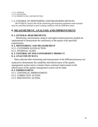 19
7.5.5.2. STORAGE.
7.5.5.3. PACKAGING.
7.5.5.4. PRESERVATION AND PROTECTION.
7. 6. CONTROL OF MONITORING AND MEASURING DEVICES
L&T-PT&D IC ensures that all the monitoring and measuring equipment used at project
sites are controlled and kept in good working condition with the calibration status.
8. MEASUREMENT, ANALYSIS AND IMPROVEMENT
8. 1. GENERAL REQUIREMENTS
Monitoring, measurement, analysis and improvement processes needed are
implemented to demonstrate the conformity of the project with specified
requirements.
8. 2. MONITORING AND MEASUREMENT
8.2.1. CUSTOMER SATISFACTION.
8.2.2. INTERNAL AUDIT.
8. 3. CONTROL OF NON-CONFORMITY PRODUCT
8. 4. ANALYSIS OF DATA
Data collected after monitoring and measurement of the different processes are
analyzed to demonstrate the suitability and effectiveness of the quality
management system and to evaluate where continual improvement in the
effectiveness of the quality management system can be made.
8. 5. IMPROVEMENT
8.5.1. CONTINUAL IMPROVEMENT.
8.5.2. CORRECTIVE ACTION.
8.5.3. PREVENTIVE ACTION.
 