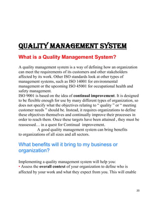 20
QUALITY MANAGEMENT SYSTEM
What is a Quality Management System?
A quality management system is a way of defining how an organization
can meet the requirements of its customers and other stakeholders
affected by its work. Other ISO standards look at other types of
management systems, such as ISO 14001 for environmental
management or the upcoming ISO 45001 for occupational health and
safety management.
ISO 9001 is based on the idea of continual improvement. It is designed
to be flexible enough for use by many different types of organization, so
does not specify what the objectives relating to “ quality ” or “ meeting
customer needs ” should be. Instead, it requires organizations to define
these objectives themselves and continually improve their processes in
order to reach them. Once these targets have been attained , they must be
reassessed… in a quest for Continual improvement.
A good quality management system can bring benefits
to organizations of all sizes and all sectors.
What benefits will it bring to my business or
organization?
Implementing a quality management system will help you:
• Assess the overall context of your organization to define who is
affected by your work and what they expect from you. This will enable
 