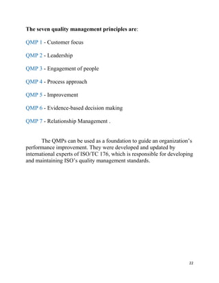 22
The seven quality management principles are:
QMP 1 - Customer focus
QMP 2 - Leadership
QMP 3 - Engagement of people
QMP 4 - Process approach
QMP 5 - Improvement
QMP 6 - Evidence-based decision making
QMP 7 - Relationship Management .
The QMPs can be used as a foundation to guide an organization’s
performance improvement. They were developed and updated by
international experts of ISO/TC 176, which is responsible for developing
and maintaining ISO’s quality management standards.
 