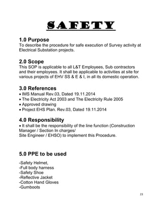 23
SAFETY
1.0 Purpose
To describe the procedure for safe execution of Survey activity at
Electrical Substation projects.
2.0 Scope
This SOP is applicable to all L&T Employees, Sub contractors
and their employees. It shall be applicable to activities at site for
various projects of EHV SS & E & I, in all its domestic operation.
3.0 References
IMS Manual Rev.03, Dated 19.11.2014
The Electricity Act 2003 and The Electricity Rule 2005
Approved drawing
Project EHS Plan. Rev.03, Dated 19.11.2014
4.0 Responsibility
It shall be the responsibility of the line function (Construction
Manager / Section In charges/
Site Engineer / EHSO) to implement this Procedure.
5.0 PPE to be used
-Safety Helmet,
-Full body harness
-Safety Shoe
-Reflective Jacket
-Cotton Hand Gloves
-Gumboots
 