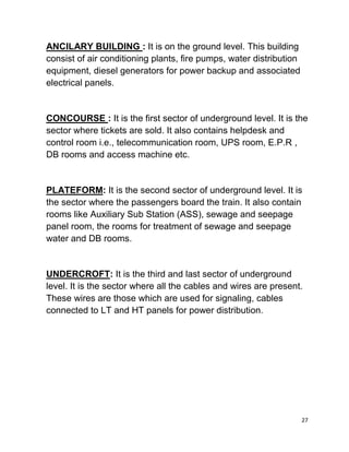 27
ANCILARY BUILDING : It is on the ground level. This building
consist of air conditioning plants, fire pumps, water distribution
equipment, diesel generators for power backup and associated
electrical panels.
CONCOURSE : It is the first sector of underground level. It is the
sector where tickets are sold. It also contains helpdesk and
control room i.e., telecommunication room, UPS room, E.P.R ,
DB rooms and access machine etc.
PLATEFORM: It is the second sector of underground level. It is
the sector where the passengers board the train. It also contain
rooms like Auxiliary Sub Station (ASS), sewage and seepage
panel room, the rooms for treatment of sewage and seepage
water and DB rooms.
UNDERCROFT: It is the third and last sector of underground
level. It is the sector where all the cables and wires are present.
These wires are those which are used for signaling, cables
connected to LT and HT panels for power distribution.
 