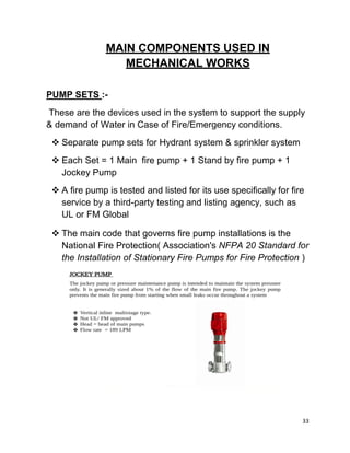 33
MAIN COMPONENTS USED IN
MECHANICAL WORKS
PUMP SETS :-
These are the devices used in the system to support the supply
& demand of Water in Case of Fire/Emergency conditions.
 Separate pump sets for Hydrant system & sprinkler system
 Each Set = 1 Main fire pump + 1 Stand by fire pump + 1
Jockey Pump
 A fire pump is tested and listed for its use specifically for fire
service by a third-party testing and listing agency, such as
UL or FM Global
 The main code that governs fire pump installations is the
National Fire Protection( Association's NFPA 20 Standard for
the Installation of Stationary Fire Pumps for Fire Protection )
 