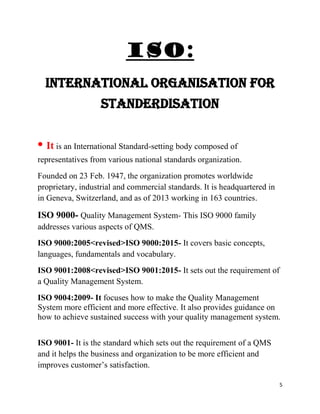 5
ISO:
INTERNATIONAL ORGANISATION FOR
STANDERDISATION
• It is an International Standard-setting body composed of
representatives from various national standards organization.
Founded on 23 Feb. 1947, the organization promotes worldwide
proprietary, industrial and commercial standards. It is headquartered in
in Geneva, Switzerland, and as of 2013 working in 163 countries.
ISO 9000- Quality Management System- This ISO 9000 family
addresses various aspects of QMS.
ISO 9000:2005<revised>ISO 9000:2015- It covers basic concepts,
languages, fundamentals and vocabulary.
ISO 9001:2008<revised>ISO 9001:2015- It sets out the requirement of
a Quality Management System.
ISO 9004:2009- It focuses how to make the Quality Management
System more efficient and more effective. It also provides guidance on
how to achieve sustained success with your quality management system.
ISO 9001- It is the standard which sets out the requirement of a QMS
and it helps the business and organization to be more efficient and
improves customer’s satisfaction.
 