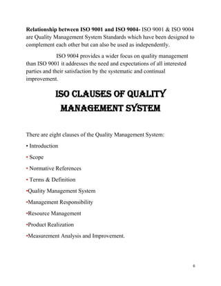 6
Relationship between ISO 9001 and ISO 9004- ISO 9001 & ISO 9004
are Quality Management System Standards which have been designed to
complement each other but can also be used as independently.
ISO 9004 provides a wider focus on quality management
than ISO 9001 it addresses the need and expectations of all interested
parties and their satisfaction by the systematic and continual
improvement.
ISO Clauses of Quality
Management System
There are eight clauses of the Quality Management System:
• Introduction
• Scope
• Normative References
• Terms & Definition
•Quality Management System
•Management Responsibility
•Resource Management
•Product Realization
•Measurement Analysis and Improvement.
 