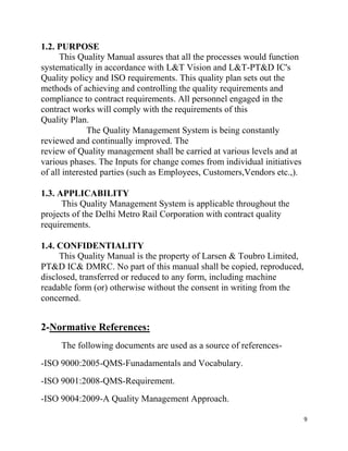 9
1.2. PURPOSE
This Quality Manual assures that all the processes would function
systematically in accordance with L&T Vision and L&T-PT&D IC's
Quality policy and ISO requirements. This quality plan sets out the
methods of achieving and controlling the quality requirements and
compliance to contract requirements. All personnel engaged in the
contract works will comply with the requirements of this
Quality Plan.
The Quality Management System is being constantly
reviewed and continually improved. The
review of Quality management shall be carried at various levels and at
various phases. The Inputs for change comes from individual initiatives
of all interested parties (such as Employees, Customers,Vendors etc.,).
1.3. APPLICABILITY
This Quality Management System is applicable throughout the
projects of the Delhi Metro Rail Corporation with contract quality
requirements.
1.4. CONFIDENTIALITY
This Quality Manual is the property of Larsen & Toubro Limited,
PT&D IC& DMRC. No part of this manual shall be copied, reproduced,
disclosed, transferred or reduced to any form, including machine
readable form (or) otherwise without the consent in writing from the
concerned.
2-Normative References:
The following documents are used as a source of references-
-ISO 9000:2005-QMS-Funadamentals and Vocabulary.
-ISO 9001:2008-QMS-Requirement.
-ISO 9004:2009-A Quality Management Approach.
 