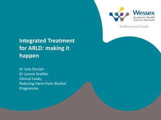 Integrated Treatment
for ARLD: making it
happen
Dr Julia Sinclair
Dr Leonie Grellier,
Clinical Leads,
Reducing Harm from Alcohol
Programme
 