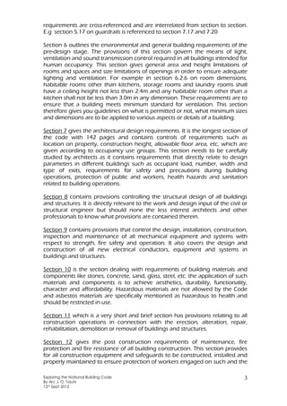 Exploring the National Building Code
By Arc J. O. Toluhi
12th Sept 2012
3
requirements are cross-referenced and are interrelated from section to section.
E.g section 5.17 on guardrails is referenced to section 7.17 and 7.20
Section 6 outlines the environmental and general building requirements of the
pre-design stage. The provisions of this section govern the means of light,
ventilation and sound transmission control required in all buildings intended for
human occupancy. This section gives general area and height limitations of
rooms and spaces and size limitations of openings in order to ensure adequate
lighting and ventilation. For example in section 6.2.6 on room dimensions,
habitable rooms other than kitchens, storage rooms and laundry rooms shall
have a ceiling height not less than 2.4m and any habitable room other than a
kitchen shall not be less than 3.0m in any dimension. These requirements are to
ensure that a building meets minimum standard for ventilation. This section
therefore gives you guidelines on what is permitted or not, what minimum sizes
and dimensions are to be applied to various aspects or details of a building.
Section 7 gives the architectural design requirements. It is the longest section of
the code with 142 pages and contains controls of requirements such as
location on property, construction height, allowable floor area, etc, which are
given according to occupancy use groups. This section needs to be carefully
studied by architects as it contains requirements that directly relate to design
parameters in different buildings such as occupant load, number, width and
type of exits, requirements for safety and precautions during building
operations, protection of public and workers, health hazards and sanitation
related to building operations.
Section 8 contains provisions controlling the structural design of all buildings
and structures. It is directly relevant to the work and design input of the civil or
structural engineer but should none the less interest architects and other
professionals to know what provisions are contained therein.
Section 9 contains provisions that control the design, installation, construction,
inspection and maintenance of all mechanical equipment and systems with
respect to strength, fire safety and operation. It also covers the design and
construction of all new electrical conductors, equipment and systems in
buildings and structures.
Section 10 is the section dealing with requirements of building materials and
components like stones, concrete, sand, glass, steel, etc. the application of such
materials and components is to achieve aesthetics, durability, functionality,
character and affordability. Hazardous materials are not allowed by the Code
and asbestos materials are specifically mentioned as hazardous to health and
should be restricted in use.
Section 11 which is a very short and brief section has provisions relating to all
construction operations in connection with the erection, alteration, repair,
rehabilitation, demolition or removal of buildings and structures.
Section 12 gives the post construction requirements of maintenance, fire
protection and fire resistance of all building construction. This section provides
for all construction equipment and safeguards to be constructed, installed and
properly maintained to ensure protection of workers engaged on such and the
 