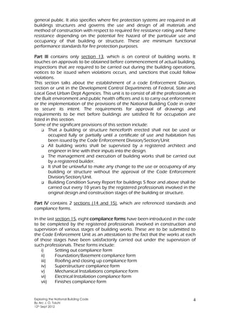 Exploring the National Building Code
By Arc J. O. Toluhi
12th Sept 2012
4
general public. It also specifies where fire protection systems are required in all
buildings structures and governs the use and design of all materials and
method of construction with respect to required fire resistance rating and flame
resistance depending on the potential fire hazard of the particular use and
occupancy of that building or structure. These are minimum functional
performance standards for fire protection purposes.
Part III contains only section 13, which is on control of building works. It
touches on approvals to be obtained before commencement of actual building,
inspections that are required to be carried out during the building operations,
notices to be issued when violations occurs, and sanctions that could follow
violations.
This section talks about the establishment of a code Enforcement Division,
section or unit in the Development Control Departments of Federal, State and
Local Govt Urban Dept Agencies. This unit is to consist of all the professionals in
the Built environment and public health officers and is to carry out enforcement
or the implementation of the provisions of the National Building Code in order
to secure its intent. The requirements for approval of drawings and
requirements to be met before buildings are satisfied fit for occupation are
listed in this section.
Some of the significant provisions of this section include:
 That a building or structure henceforth erected shall not be used or
occupied fully or partially until a certificate of use and habitation has
been issued by the Code Enforcement Division/Section/Unit
 All building works shall be supervised by a registered architect and
engineer in line with their inputs into the design.
 The management and execution of building works shall be carried out
by a registered builder.
 It shall be unlawful to make any change to the use or occupancy of any
building or structure without the approval of the Code Enforcement
Division/Section/Unit.
 Building Condition Survey Report for buildings 5 floor and above shall be
carried out every 10 years by the registered professionals involved in the
original design and construction stages of the building or structure.
Part IV contains 2 sections (14 and 15), which are referenced standards and
compliance forms.
In the last section 15, eight compliance forms have been introduced in the code
to be completed by the registered professionals involved in construction and
supervision of various stages of building works. These are to be submitted to
the Code Enforcement Unit as an attestation to the fact that the works at each
of those stages have been satisfactorily carried out under the supervision of
such professionals. These forms include:
i) Setting out compliance form
ii) Foundation/Basement compliance form
iii) Roofing and closing up compliance form
iv) Superstructure compliance form
v) Mechanical Installations compliance form
vi) Electrical Installation compliance form
vii) Finishes compliance form
 