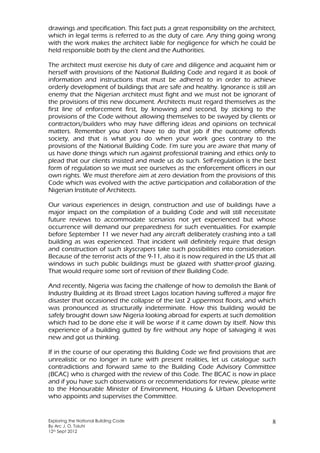 Exploring the National Building Code
By Arc J. O. Toluhi
12th Sept 2012
8
drawings and specification. This fact puts a great responsibility on the architect,
which in legal terms is referred to as the duty of care. Any thing going wrong
with the work makes the architect liable for negligence for which he could be
held responsible both by the client and the Authorities.
The architect must exercise his duty of care and diligence and acquaint him or
herself with provisions of the National Building Code and regard it as book of
information and instructions that must be adhered to in order to achieve
orderly development of buildings that are safe and healthy. Ignorance is still an
enemy that the Nigerian architect must fight and we must not be ignorant of
the provisions of this new document. Architects must regard themselves as the
first line of enforcement first, by knowing and second, by sticking to the
provisions of the Code without allowing themselves to be swayed by clients or
contractors/builders who may have differing ideas and opinions on technical
matters. Remember you don’t have to do that job if the outcome offends
society, and that is what you do when your work goes contrary to the
provisions of the National Building Code. I’m sure you are aware that many of
us have done things which run against professional training and ethics only to
plead that our clients insisted and made us do such. Self-regulation is the best
form of regulation so we must see ourselves as the enforcement officers in our
own rights. We must therefore aim at zero deviation from the provisions of this
Code which was evolved with the active participation and collaboration of the
Nigerian Institute of Architects.
Our various experiences in design, construction and use of buildings have a
major impact on the compilation of a building Code and will still necessitate
future reviews to accommodate scenarios not yet experienced but whose
occurrence will demand our preparedness for such eventualities. For example
before September 11 we never had any aircraft deliberately crashing into a tall
building as was experienced. That incident will definitely require that design
and construction of such skyscrapers take such possibilities into consideration.
Because of the terrorist acts of the 9-11, also it is now required in the US that all
windows in such public buildings must be glazed with shatter-proof glazing.
That would require some sort of revision of their Building Code.
And recently, Nigeria was facing the challenge of how to demolish the Bank of
Industry Building at its Broad street Lagos location having suffered a major fire
disaster that occasioned the collapse of the last 2 uppermost floors, and which
was pronounced as structurally indeterminate. How this building would be
safely brought down saw Nigeria looking abroad for experts at such demolition
which had to be done else it will be worse if it came down by itself. Now this
experience of a building gutted by fire without any hope of salvaging it was
new and got us thinking.
If in the course of our operating this Building Code we find provisions that are
unrealistic or no longer in tune with present realities, let us catalogue such
contradictions and forward same to the Building Code Advisory Committee
(BCAC) who is charged with the review of this Code. The BCAC is now in place
and if you have such observations or recommendations for review, please write
to the Honourable Minister of Environment, Housing & Urban Development
who appoints and supervises the Committee.
 