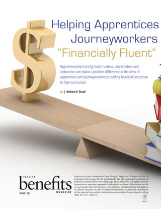 benefits magazine  september 20112
Apprenticeship training fund trustees, coordinators and
instructors can make a positive difference in the lives of
apprentices and journeyworkers by adding financial education
to their curriculum.
by  |  Andrew E. Staab
Helping Apprentices
Journeyworkers
“Financially Fluent”
Reproduced with permission from Benefits Magazine, Volume 48, No. 9,
September 2011, pages 26-29, published by the International Foundation of
Employee Benefit Plans (www.ifebp.org), Brookfield, Wis. All rights reserved.
Statements or opinions expressed in this article are those of the author and do
not necessarily represent the views or positions of the International Foundation,
its officers, directors or staff. No further transmission or electronic distribution
of this material is permitted. Subscriptions are available for purchase by calling
(888) 334-3327, option 4.
M A G A Z I N E
r e p r i n t
pdf/1011
PU111197
 